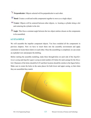 NX 12 for Engineering Design 125 Missouri University of Science and Technology
Perpendicular: Objects selected will be perpendicular to each other.
Bond: Creates a weld and welds components together to move as a single object.
Center: Objects will be centered between other objects, i.e. locating a cylinder along a slot
and centering the cylinder in the slot.
Angle: This fixes a constant angle between the two object entities chosen on the components
to be assembled.
6.5 EXAMPLE
We will assemble the impeller component objects. You have modeled all the components in
previous chapters. Now we have to insert them into the assembly environment and apply
constraints to locate them relative to each other. Once the assembling is completed, we can create
an exploded view and prepare the drafting.
Before starting the assembly modeling, make three through-holes on each side of the Impeller-
lower-casing and Impeller-upper-casing (a total number of 6 holes for each casing) for the Hexa-
bolt. Diameter of the holes should be 0.25 and their location should be similar to the figure below.
Make sure to create the holes in the same places for both lower and upper casing, so that when
they are assembled they match.
 