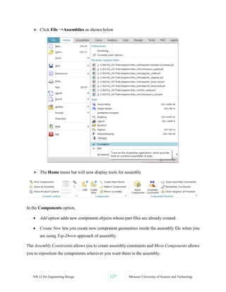NX 12 for Engineering Design 127 Missouri University of Science and Technology
➢ Click File →Assemblies as shown below
➢ The Home menu bar will now display tools for assembly
In the Components option,
• Add option adds new component objects whose part files are already created.
• Create New lets you create new component geometries inside the assembly file when you
are using Top-Down approach of assembly.
The Assembly Constraints allows you to create assembly constraints and Move Components allows
you to reposition the components wherever you want them in the assembly.
 