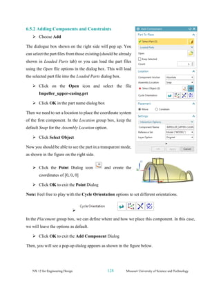 NX 12 for Engineering Design 128 Missouri University of Science and Technology
6.5.2 Adding Components and Constraints
➢ Choose Add
The dialogue box shown on the right side will pop up. You
can select the part files from those existing (should be already
shown in Loaded Parts tab) or you can load the part files
using the Open file options in the dialog box. This will load
the selected part file into the Loaded Parts dialog box.
➢ Click on the Open icon and select the file
Impeller_upper-casing.prt
➢ Click OK in the part name dialog box
Then we need to set a location to place the coordinate system
of the first component. In the Location group box, keep the
default Snap for the Assembly Location option.
➢ Click Select Object
Now you should be able to see the part in a transparent mode,
as shown in the figure on the right side.
➢ Click the Point Dialog icon and create the
coordinates of [0, 0, 0]
➢ Click OK to exit the Point Dialog
Note: Feel free to play with the Cycle Orientation options to set different orientations.
➢
In the Placement group box, we can define where and how we place this component. In this case,
we will leave the options as default.
➢ Click OK to exit the Add Component Dialog
Then, you will see a pop-up dialog appears as shown in the figure below.
 