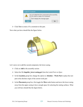 NX 12 for Engineering Design 129 Missouri University of Science and Technology
➢ Click Yes to create a Fix constraint to this part.
Now what you have should like the figure below.
Let’s move on to add the second component, the lower casing.
➢ Click on Add in the assembly section
➢ Select the file Impeller_lower-casing.prt from the Loded Parts or Open
➢ In the Location group box change the option to Absolute – Work Part to place the new
part at the absolute origin of the current work part
➢ In the Placement group box, first toggle the Move radio button and move the lower casing
away from the upper casing to have enough space for selecting the mating surfaces. What
you will have should like the figure below.
 