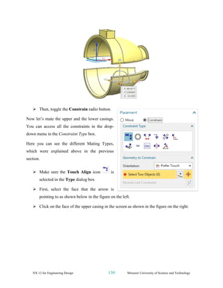 NX 12 for Engineering Design 130 Missouri University of Science and Technology
➢ Then, toggle the Constrain radio button.
Now let’s mate the upper and the lower casings.
You can access all the constraints in the drop-
down menu in the Constraint Type box.
Here you can see the different Mating Types,
which were explained above in the previous
section.
➢ Make sure the Touch Align icon is
selected in the Type dialog box
➢ First, select the face that the arrow is
pointing to as shown below in the figure on the left.
➢ Click on the face of the upper casing in the screen as shown in the figure on the right.
 