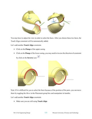NX 12 for Engineering Design 131 Missouri University of Science and Technology
You may have to adjust the view in order to select the faces. After you choose these two faces, the
Touch Align constraint will be automatically added.
Let’s add another Touch Align constraint.
➢ Click on the Flange of the upper casing
➢ Click on the Flange of the lower casing, you may need to inverse the direction of constraint
by click on the Inverse icon
Note: If it is difficult for you to select the faces because of the position of the parts, you can move
them by toggling the Move in the Placement group box and manipulate its handler.
Let’s add another Touch Align constraint.
➢ Make sure you are still using Touch Align
 