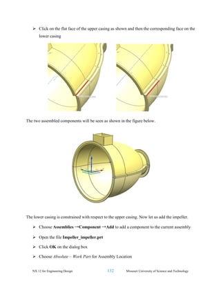 NX 12 for Engineering Design 132 Missouri University of Science and Technology
➢ Click on the flat face of the upper casing as shown and then the corresponding face on the
lower casing
The two assembled components will be seen as shown in the figure below.
The lower casing is constrained with respect to the upper casing. Now let us add the impeller.
➢ Choose Assemblies →Component →Add to add a component to the current assembly
➢ Open the file Impeller_impeller.prt
➢ Click OK on the dialog box
➢ Choose Absolute – Work Part for Assembly Location
 