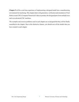NX 12 for Engineering Design 7 Missouri University of Science and Technology
Chapter 9 will be a real-time experience of implementing a designed model into a manufacturing
environment for machining. This chapter deals with generation, verification and simulation of Tool
Path to create CNC (Computer Numerical Codes) to produce the designed parts from multiple axes
and even advanced CNC machines.
The examples and exercise problems used in each chapter are so designed that they will be finally
assembled in the chapter. Due to this distinctive feature, you should save all the models that you
have created in each chapter.
 