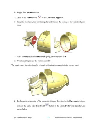 NX 12 for Engineering Design 133 Missouri University of Science and Technology
➢ Toggle the Constrain button
➢ Click on the Distance icon in the Constraint Type box
➢ Select the two faces, first on the impeller and then on the casing, as shown in the figure
below
➢ In the Distance box in the Placement group, enter the value of 3
➢ Press Enter to preview the current assembly
The preview may show the impeller oriented in the direction opposite to the one we want.
➢ To change the orientation of the part or the distance direction, in the Placement window,
click on the Cycle Last Constraint button in the Geometry to Constrain box, as
shown below
 