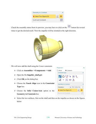 NX 12 for Engineering Design 134 Missouri University of Science and Technology
Check the assembly status from its preview, you may have to click on the button for several
times to get the desired result. Now the impeller will be oriented in the right direction.
We will now add the shaft using the Center constraint.
➢ Click on Assemblies →Components →Add
➢ Open the file Impeller_shaft.prt
➢ Click OK on the dialog box
➢ Choose the Touch Align icon in the Constraint
Type box
➢ Choose the Infer Center/Axis option in the
Geometry to Constrain box
➢ Select the two surfaces, first on the shaft and then on the impeller as shown in the figures
below
 