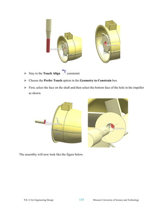 NX 12 for Engineering Design 135 Missouri University of Science and Technology
➢ Stay in the Touch Align constraint
➢ Choose the Prefer Touch option in the Geometry to Constrain box
➢ First, select the face on the shaft and then select the bottom face of the hole in the impeller
as shown
The assembly will now look like the figure below.
 