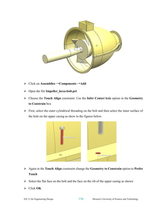 NX 12 for Engineering Design 136 Missouri University of Science and Technology
➢ Click on Assemblies →Components →Add
➢ Open the file Impeller_hexa-bolt.prt
➢ Choose the Touch Align constraint. Use the Infer Center/Axis option in the Geometry
to Constrain box
➢ First, select the outer cylindrical threading on the bolt and then select the inner surface of
the hole on the upper casing as show in the figures below.
➢ Again in the Touch Align constraint change the Geometry to Constrain option to Prefer
Touch
➢ Select the flat face on the bolt and the face on the rib of the upper casing as shown
➢ Click OK
 