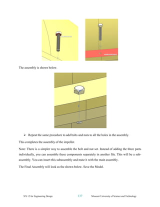 NX 12 for Engineering Design 137 Missouri University of Science and Technology
The assembly is shown below.
➢ Repeat the same procedure to add bolts and nuts to all the holes in the assembly.
This completes the assembly of the impeller.
Note: There is a simpler way to assemble the bolt and nut set. Instead of adding the three parts
individually, you can assemble these components separately in another file. This will be a sub-
assembly. You can insert this subassembly and mate it with the main assembly.
The Final Assembly will look as the shown below. Save the Model.
 