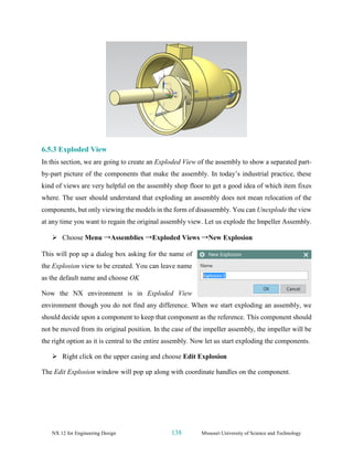 NX 12 for Engineering Design 138 Missouri University of Science and Technology
6.5.3 Exploded View
In this section, we are going to create an Exploded View of the assembly to show a separated part-
by-part picture of the components that make the assembly. In today’s industrial practice, these
kind of views are very helpful on the assembly shop floor to get a good idea of which item fixes
where. The user should understand that exploding an assembly does not mean relocation of the
components, but only viewing the models in the form of disassembly. You can Unexplode the view
at any time you want to regain the original assembly view. Let us explode the Impeller Assembly.
➢ Choose Menu →Assemblies →Exploded Views →New Explosion
This will pop up a dialog box asking for the name of
the Explosion view to be created. You can leave name
as the default name and choose OK
Now the NX environment is in Exploded View
environment though you do not find any difference. When we start exploding an assembly, we
should decide upon a component to keep that component as the reference. This component should
not be moved from its original position. In the case of the impeller assembly, the impeller will be
the right option as it is central to the entire assembly. Now let us start exploding the components.
➢ Right click on the upper casing and choose Edit Explosion
The Edit Explosion window will pop up along with coordinate handles on the component.
 