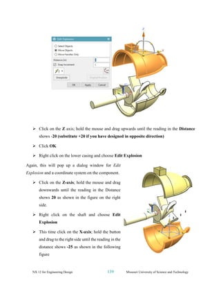 NX 12 for Engineering Design 139 Missouri University of Science and Technology
➢ Click on the Z axis; hold the mouse and drag upwards until the reading in the Distance
shows -20 (substitute +20 if you have designed in opposite direction)
➢ Click OK
➢ Right click on the lower casing and choose Edit Explosion
Again, this will pop up a dialog window for Edit
Explosion and a coordinate system on the component.
➢ Click on the Z-axis; hold the mouse and drag
downwards until the reading in the Distance
shows 20 as shown in the figure on the right
side.
➢ Right click on the shaft and choose Edit
Explosion
➢ This time click on the X-axis; hold the button
and drag to the right side until the reading in the
distance shows -25 as shown in the following
figure
 