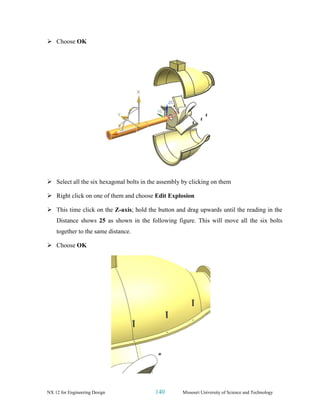 NX 12 for Engineering Design 140 Missouri University of Science and Technology
➢ Choose OK
➢ Select all the six hexagonal bolts in the assembly by clicking on them
➢ Right click on one of them and choose Edit Explosion
➢ This time click on the Z-axis; hold the button and drag upwards until the reading in the
Distance shows 25 as shown in the following figure. This will move all the six bolts
together to the same distance.
➢ Choose OK
 
