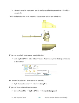 NX 12 for Engineering Design 141 Missouri University of Science and Technology
➢ Likewise, move the six washers and the six hexagonal nuts downwards to -30 and -35,
respectively.
This is the Exploded view of the assembly. You can rotate and see how it looks like.
If you want to go back to the original unexploded view,
➢ Click Exploded Views in the ribbon → choose (No Explosion) from the drop-down menu
as shown below
Or, you can Unexplode any component in the assembly,
➢ Right click on the component and choose Unexplode.
If you want to unexplode all the components,
➢ Choose Assemblies → Exploded Views → Unexplode Component
 