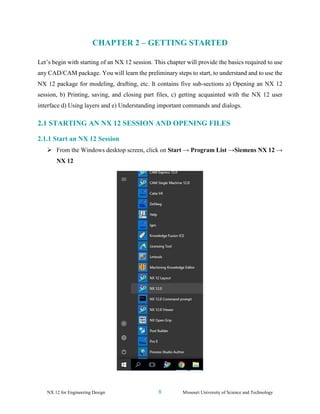 NX 12 for Engineering Design 8 Missouri University of Science and Technology
CHAPTER 2 – GETTING STARTED
Let’s begin with starting of an NX 12 session. This chapter will provide the basics required to use
any CAD/CAM package. You will learn the preliminary steps to start, to understand and to use the
NX 12 package for modeling, drafting, etc. It contains five sub-sections a) Opening an NX 12
session, b) Printing, saving, and closing part files, c) getting acquainted with the NX 12 user
interface d) Using layers and e) Understanding important commands and dialogs.
2.1 STARTING AN NX 12 SESSION AND OPENING FILES
2.1.1 Start an NX 12 Session
➢ From the Windows desktop screen, click on Start → Program List →Siemens NX 12 →
NX 12
 