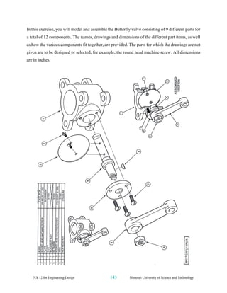 NX 12 for Engineering Design 143 Missouri University of Science and Technology
In this exercise, you will model and assemble the Butterfly valve consisting of 9 different parts for
a total of 12 components. The names, drawings and dimensions of the different part items, as well
as how the various components fit together, are provided. The parts for which the drawings are not
given are to be designed or selected, for example, the round head machine screw. All dimensions
are in inches.
 