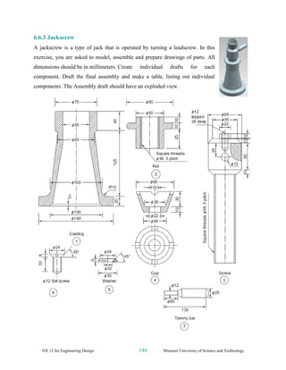 NX 12 for Engineering Design 146 Missouri University of Science and Technology
6.6.3 Jackscrew
A jackscrew is a type of jack that is operated by turning a leadscrew. In this
exercise, you are asked to model, assemble and prepare drawings of parts. All
dimensions should be in millimeters. Create individual drafts for each
component. Draft the final assembly and make a table, listing out individual
components. The Assembly draft should have an exploded view.
 