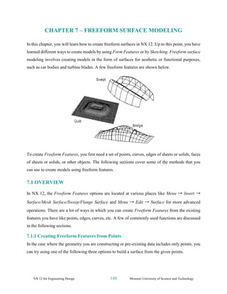 NX 12 for Engineering Design 148 Missouri University of Science and Technology
CHAPTER 7 – FREEFORM SURFACE MODELING
In this chapter, you will learn how to create freeform surfaces in NX 12. Up to this point, you have
learned different ways to create models by using Form Features or by Sketching. Freeform surface
modeling involves creating models in the form of surfaces for aesthetic or functional purposes,
such as car bodies and turbine blades. A few freeform features are shown below.
To create Freeform Features, you first need a set of points, curves, edges of sheets or solids, faces
of sheets or solids, or other objects. The following sections cover some of the methods that you
can use to create models using freeform features.
7.1 OVERVIEW
In NX 12, the Freeform Features options are located at various places like Menu → Insert →
Surface/Mesh Surface/Sweep/Flange Surface and Menu → Edit → Surface for more advanced
operations. There are a lot of ways in which you can create Freeform Features from the existing
features you have like points, edges, curves, etc. A few of commonly used functions are discussed
in the following sections.
7.1.1 Creating Freeform Features from Points
In the case where the geometry you are constructing or pre-existing data includes only points, you
can try using one of the following three options to build a surface from the given points.
 