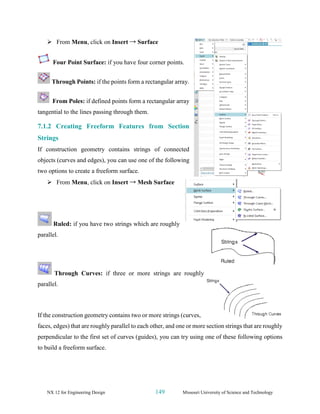 NX 12 for Engineering Design 149 Missouri University of Science and Technology
➢ From Menu, click on Insert → Surface
Four Point Surface: if you have four corner points.
Through Points: if the points form a rectangular array.
From Poles: if defined points form a rectangular array
tangential to the lines passing through them.
7.1.2 Creating Freeform Features from Section
Strings
If construction geometry contains strings of connected
objects (curves and edges), you can use one of the following
two options to create a freeform surface.
➢ From Menu, click on Insert → Mesh Surface
Ruled: if you have two strings which are roughly
parallel.
Through Curves: if three or more strings are roughly
parallel.
If the construction geometry contains two or more strings (curves,
faces, edges) that are roughly parallel to each other, and one or more section strings that are roughly
perpendicular to the first set of curves (guides), you can try using one of these following options
to build a freeform surface.
 