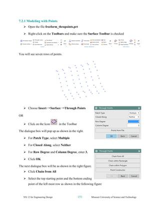 NX 12 for Engineering Design 151 Missouri University of Science and Technology
7.2.1 Modeling with Points
➢ Open the file freeform_thrupoints.prt
➢ Right-click on the Toolbars and make sure the Surface Toolbar is checked
You will see seven rows of points.
➢ Choose Insert →Surface →Through Points
OR
➢ Click on the Icon in the Toolbar
The dialogue box will pop up as shown in the right.
➢ For Patch Type, select Multiple
➢ For Closed Along, select Neither
➢ For Row Degree and Column Degree, enter 3.
➢ Click OK
The next dialogue box will be as shown in the right figure.
➢ Click Chain from All
➢ Select the top starting point and the bottom ending
point of the left most row as shown in the following figure
 