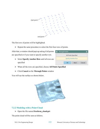 NX 12 for Engineering Design 152 Missouri University of Science and Technology
The first row of points will be highlighted.
➢ Repeat the same procedure to select the first four rows of points.
After that, a window should pop-up asking if all points
are specified or if you want to specify another row.
➢ Select Specify Another Row until all rows are
specified
➢ When all the rows are specified, choose All Points Specified
➢ Click Cancel on the Through Points window
You will see the surface as shown below.
7.2.2 Modeling with a Point Cloud
➢ Open the file named freeform_cloud.prt
The point cloud will be seen as follows.
 