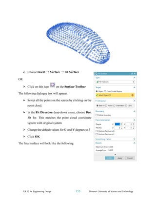 NX 12 for Engineering Design 153 Missouri University of Science and Technology
➢ Choose Insert → Surface → Fit Surface
OR
➢ Click on this icon on the Surface Toolbar
The following dialogue box will appear.
➢ Select all the points on the screen by clicking on the
point cloud.
➢ In the Fit Direction drop-down menu, choose Best
Fit for. This matches the point cloud coordinate
system with original system
➢ Change the default values for U and V degrees to 3
➢ Click OK
The final surface will look like the following.
 