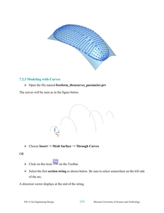 NX 12 for Engineering Design 154 Missouri University of Science and Technology
7.2.3 Modeling with Curves
➢ Open the file named freeform_thrucurves_parameter.prt
The curves will be seen as in the figure below.
➢ Choose Insert → Mesh Surface → Through Curves
OR
➢ Click on this Icon on the Toolbar
➢ Select the first section string as shown below. Be sure to select somewhere on the left side
of the arc.
A direction vector displays at the end of the string.
 
