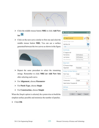 NX 12 for Engineering Design 155 Missouri University of Science and Technology
➢ Click the middle mouse button MB2 or click Add New
Set
➢ Click on the next curve similar to first one and click the
middle mouse button MB2. You can see a surface
generated between the two curves as shown in the figure
➢ Repeat the same procedure to select the remaining
strings. Remember to click MB2 (or Add New Set)
after selecting each curve.
➢ For Alignment, choose Parameter
➢ For Patch Type, choose Single
➢ For Construction, choose Simple
When the Simple option is selected, the system tries to build the
simplest surface possible and minimize the number of patches.
➢ Click OK
 