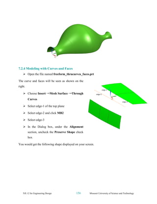 NX 12 for Engineering Design 156 Missouri University of Science and Technology
7.2.4 Modeling with Curves and Faces
➢ Open the file named freeform_thrucurves_faces.prt
The curve and faces will be seen as shown on the
right.
➢ Choose Insert →Mesh Surface →Through
Curves
➢ Select edge-1 of the top plane
➢ Select edge-2 and click MB2
➢ Select edge-3
➢ In the Dialog box, under the Alignment
section, uncheck the Preserve Shape check
box
You would get the following shape displayed on your screen.
 