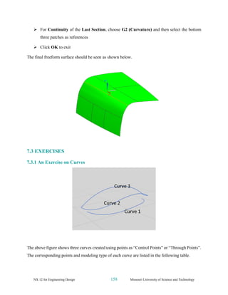 NX 12 for Engineering Design 158 Missouri University of Science and Technology
➢ For Continuity of the Last Section, choose G2 (Curvature) and then select the bottom
three patches as references
➢ Click OK to exit
The final freeform surface should be seen as shown below.
7.3 EXERCISES
7.3.1 An Exercise on Curves
The above figure shows three curves created using points as “Control Points” or “Through Points”.
The corresponding points and modeling type of each curve are listed in the following table.
 