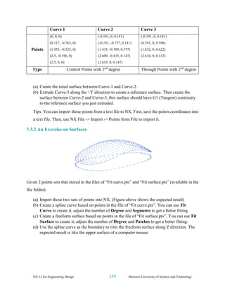 NX 12 for Engineering Design 159 Missouri University of Science and Technology
Curve 1 Curve 2 Curve 3
Points
(0, 0, 0)
(0.117, -0.765, 0)
(1.953, -0.525, 0)
(2.5, -0.196, 0)
(2.5, 0, 0)
(-0.191, 0, 0.181)
(-0.191, -0.757, 0.181)
(1.435, -0.709, 0.577)
(2.609, -0.415, 0.147)
(2.610, 0, 0.147)
(-0.191, 0, 0.181)
(0.591, 0, 0.596)
(1.632, 0, 0.622)
(2.610, 0, 0.147)
Type Control Points with 2nd
degree Through Points with 2nd
degree
(a) Create the ruled surface between Curve-1 and Curve-2.
(b) Extrude Curve-3 along the +Y direction to create a reference surface. Then create the
surface between Curve-2 and Curve-3, this surface should have G1 (Tangent) continuity
to the reference surface you just extruded.
Tips: You can import those points from a text file to NX. First, save the points coordinates into
a text file. Then, use NX File -> Import -> Points from File to import it.
7.3.2 An Exercise on Surfaces
Given 2 points sets that stored in the files of “Fit curve.pts” and “Fit surface.pts” (available in the
file folder).
(a) Import those two sets of points into NX. (Figure above shows the expected result)
(b) Create a spline curve based on points in the file of “Fit curve.pts”. You can use Fit
Curve to create it, adjust the number of Degree and Segments to get a better fitting.
(c) Create a freeform surface based on points in the file of “Fit surface.pts”. You can use Fit
Surface to create it, adjust the number of Degree and Patches to get a better fitting.
(d) Use the spline curve as the boundary to trim the freeform surface along Z direction. The
expected result is like the upper surface of a computer mouse.
 
