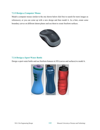 NX 12 for Engineering Design 160 Missouri University of Science and Technology
7.3.3 Design a Computer Mouse
Model a computer mouse similar to the one shown below (feel free to search for more images as
references), or you can come up with a new design and then model it. As a hint, create some
boundary curves on different datum planes and use them to create freeform surfaces.
7.3.4 Design a Sport Water Bottle
Design a sport water bottle and use freeform features in NX (curves and surfaces) to model it.
 