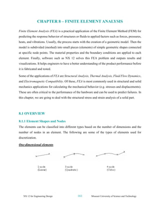 NX 12 for Engineering Design 161 Missouri University of Science and Technology
CHAPTER 8 – FINITE ELEMENT ANALYSIS
Finite Element Analysis (FEA) is a practical application of the Finite Element Method (FEM) for
predicting the response behavior of structures or fluids to applied factors such as forces, pressures,
heats, and vibrations. Usually, the process starts with the creation of a geometric model. Then the
model is subdivided (meshed) into small pieces (elements) of simple geometric shapes connected
at specific node points. The material properties and the boundary conditions are applied to each
element. Finally, software such as NX 12 solves this FEA problem and outputs results and
visualizations. It helps engineers to have a better understanding of the product performance before
it is fabricated and tested.
Some of the applications of FEA are Structural Analysis, Thermal Analysis, Fluid Flow Dynamics,
and Electromagnetic Compatibility. Of these, FEA is most commonly used in structural and solid
mechanics applications for calculating the mechanical behavior (e.g. stresses and displacements).
These are often critical to the performance of the hardware and can be used to predict failures. In
this chapter, we are going to deal with the structural stress and strain analysis of a solid part.
8.1 OVERVIEW
8.1.1 Element Shapes and Nodes
The elements can be classified into different types based on the number of dimensions and the
number of nodes in an element. The following are some of the types of elements used for
discretization.
One-dimensional elements
 