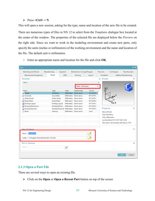 NX 12 for Engineering Design 10 Missouri University of Science and Technology
➢ Press <Ctrl> + N
This will open a new session, asking for the type, name and location of the new file to be created.
There are numerous types of files in NX 12 to select from the Templates dialogue box located at
the center of the window. The properties of the selected file are displayed below the Preview on
the right side. Since we want to work in the modeling environment and create new parts, only
specify the units (inches or millimeters) of the working environment and the name and location of
the file. The default unit is millimeters.
➢ Enter an appropriate name and location for the file and click OK
2.1.3 Open a Part File
There are several ways to open an existing file.
➢ Click on the Open or Open a Recent Part button on top of the screen
 