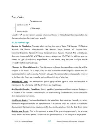 NX 12 for Engineering Design 163 Missouri University of Science and Technology
Types of nodes
Corner nodes
Exterior nodes
Side nodes
Interior nodes
Usually, FEA can have a more accurate solution as the size of finite element becomes smaller, but
the computing time becomes longer as well.
8.1.2 Solution Steps
Starting the Simulation: You can select a solver from one of these: NX Nastran, NX Nastran
Acoustic, NX Nastran Vibro-Acoustic, NX Nastran Design, Samcef, NX Thermal/Flow,
Simcenter Electronic Systems Cooling, Simcenter Space Systems Thermal, NX Multiphysics,
Simcenter Acoustics BEM, MSC Nastran, Ansys, Abaqus, and LS-DYNA. In addition, you can
choose the type of analysis to be performed. In this tutorial, only Structural Analysis will be
covered with NX Nastran Design.
Choosing the Material Properties: This allows you to change the material properties that will be
assigned to the model. For example, if we use steel to manufacture the impeller, we can enter the
material properties such as density, Poisson’s ratio, etc. These material properties can also be saved
in the library for future use or can be retrieved from Library of Materials.
Applying the Loads: This option allows you to apply different types of loads, such as forces or
pressures on the solid along with the directions and magnitudes.
Applying the Boundary Conditions: Simply speaking, boundary conditions constrain the degrees
of freedom of the elements. Some elements can be rotationally fixed and some can be constrained
from translational movement.
Meshing the Bodies: This is used to discretize the model into finite elements. Normally, we select
tetrahedral shapes of elements for approximation. You can still select the 2-D and 1-D elements
depending on the situation and requirements by choosing these options from the drop-down menu.
Solution and Results: This is the command to solve all the governing equations by the selected
solver and all the above options. This solves and gives the results of the analysis of the problem.
 