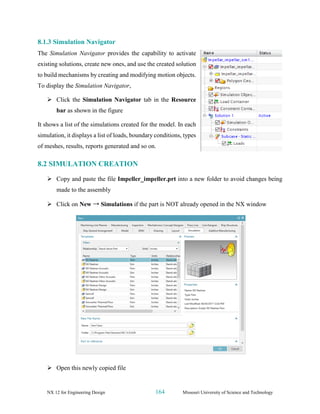 NX 12 for Engineering Design 164 Missouri University of Science and Technology
8.1.3 Simulation Navigator
The Simulation Navigator provides the capability to activate
existing solutions, create new ones, and use the created solution
to build mechanisms by creating and modifying motion objects.
To display the Simulation Navigator,
➢ Click the Simulation Navigator tab in the Resource
bar as shown in the figure
It shows a list of the simulations created for the model. In each
simulation, it displays a list of loads, boundary conditions, types
of meshes, results, reports generated and so on.
8.2 SIMULATION CREATION
➢ Copy and paste the file Impeller_impeller.prt into a new folder to avoid changes being
made to the assembly
➢ Click on New → Simulations if the part is NOT already opened in the NX window
➢ Open this newly copied file
 