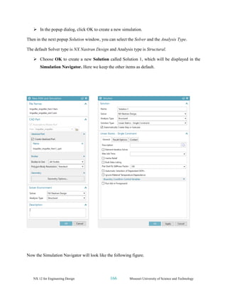 NX 12 for Engineering Design 166 Missouri University of Science and Technology
➢ In the popup dialog, click OK to create a new simulation.
Then in the next popup Solution window, you can select the Solver and the Analysis Type.
The default Solver type is NX Nastran Design and Analysis type is Structural.
➢ Choose OK to create a new Solution called Solution 1, which will be displayed in the
Simulation Navigator. Here we keep the other items as default.
Now the Simulation Navigator will look like the following figure.
 
