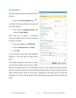 NX 12 for Engineering Design 169 Missouri University of Science and Technology
8.4 MESHING
The Mesh option discretizes the model into small
elements.
➢ Click on the 3D Tetrahedral icon
A window will pop up asking for the type and
size of the elements.
➢ First, click on the impeller model on the
screen for Select Bodies.
Then, there are two types of Tetrahedral
Elements available in NX 12. One is 4-node and
the other is 10-node.
➢ Choose the Type to be TETRA(10)
➢ Enter the Element Size as 1.0 inch
➢ Click OK
You can find the model with small tetrahedral
elements. It will look like the figure shown
below.
Note: While meshing the solid, there is a trade-
off you need to consider. If you choose a smaller
element with higher nodes you will get better accuracy in your analysis than larger element.
However, the time required to solve the model with smaller elements will much greater than with
larger element. Hence, based on the accuracy requirement of the study and how critical the
component is in terms of the end product, choose the appropriate parameters for the elements and
nodes.
 