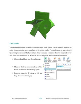 NX 12 for Engineering Design 170 Missouri University of Science and Technology
8.5 LOADS
The loads applied on the solid model should be input to the system. For the impeller, suppose the
major force acts on the concave surfaces of the turbine blades. This loading can be approximated
by normal pressure on all the five surfaces. Since we are not concerned about the magnitude of the
load, let us take the value to be 100 lbf/in2
inch to exaggerate the deformation of the blades.
➢ Click on Load Type and choose Pressure
➢ Click on the five concave surfaces of the
blades as shown in the following figure
➢ Enter the value for Pressure as 100 and
keep the unit as lbf/in2
(psi)
 