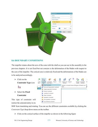 NX 12 for Engineering Design 171 Missouri University of Science and Technology
8.6 BOUNDARY CONDITIONS
The impeller rotates about the axis of the cone with the shaft as you can see in the assembly in the
previous chapters. It is not fixed but our concern is the deformation of the blades with respect to
the core of the impeller. The conical core is relatively fixed and the deformations of the blades are
to be analyzed accordingly.
➢ Click on the
Constraint Type icon
➢ Select the Fixed
Constraint
This type of constraint will
restrict the selected entity in six
DOF from translating and rotating. You can see the different constraints available by clicking the
Constraint Type drop-down menu on the toolbar.
➢ Click on the conical surface of the impeller as shown in the following figure
 