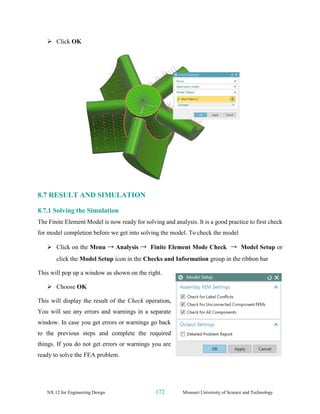 NX 12 for Engineering Design 172 Missouri University of Science and Technology
➢ Click OK
8.7 RESULT AND SIMULATION
8.7.1 Solving the Simulation
The Finite Element Model is now ready for solving and analysis. It is a good practice to first check
for model completion before we get into solving the model. To check the model
➢ Click on the Menu → Analysis → Finite Element Mode Check → Model Setup or
click the Model Setup icon in the Checks and Information group in the ribbon bar
This will pop up a window as shown on the right.
➢ Choose OK
This will display the result of the Check operation.
You will see any errors and warnings in a separate
window. In case you get errors or warnings go back
to the previous steps and complete the required
things. If you do not get errors or warnings you are
ready to solve the FEA problem.
 