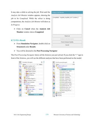 NX 12 for Engineering Design 174 Missouri University of Science and Technology
It may take a while to solving the job. Wait until the
Analysis Job Monitor window appears, showing the
job to be Completed. While the solver is doing
computations, the Analysis Job Monitor will show as
In Progress
➢ Click on Cancel when the Analysis Job
Monitor window shows Completed
8.7.2 FEA Result
➢ From Simulation Navigator, double click on
Structural under Results
➢ You will be directed to the Post Processing Navigator
The Post-Processing Navigator shows all the Solution you just solved. If you click the ‘+’ sign in
front of the Solution, you will see the different analyses that have been performed on the model.
 