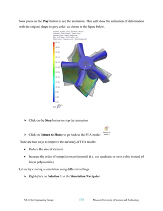 NX 12 for Engineering Design 178 Missouri University of Science and Technology
Now press on the Play button to see the animation. This will show the animation of deformation
with the original shape in grey color, as shown in the figure below.
➢ Click on the Stop button to stop the animation
➢ Click on Return to Home to go back to the FEA model
There are two ways to improve the accuracy of FEA results:
• Reduce the size of element
• Increase the order of interpolation polynomial (i.e. use quadratic or even cubic instead of
linear polynomials)
Let us try creating a simulation using different settings.
➢ Right-click on Solution 1 in the Simulation Navigator
 