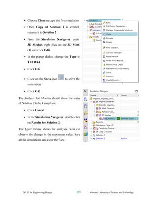 NX 12 for Engineering Design 179 Missouri University of Science and Technology
➢ Choose Clone to copy the first simulation
➢ Once Copy of Solution 1 is created,
rename it to Solution 2
➢ From the Simulation Navigator, under
3D Meshes, right click on the 3D Mesh
(1) and click Edit
➢ In the popup dialog, change the Type to
TETRA4
➢ Click OK
➢ Click on the Solve icon to solve the
simulation
➢ Click OK
The Analysis Job Monitor should show the status
of Solution 2 to be Completed.
➢ Click Cancel
➢ In the Simulation Navigator, double-click
on Results for Solution 2
The figure below shows the analysis. You can
observe the change in the maximum value. Save
all the simulations and close the files.
 