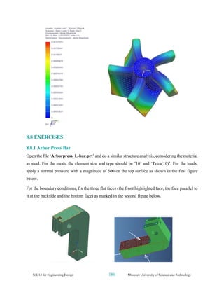 NX 12 for Engineering Design 180 Missouri University of Science and Technology
8.8 EXERCISES
8.8.1 Arbor Press Bar
Open the file ‘Arborpress_L-bar.prt’ and do a similar structure analysis, considering the material
as steel. For the mesh, the element size and type should be ’10’ and ‘Tetra(10)’. For the loads,
apply a normal pressure with a magnitude of 500 on the top surface as shown in the first figure
below.
For the boundary conditions, fix the three flat faces (the front highlighted face, the face parallel to
it at the backside and the bottom face) as marked in the second figure below.
 