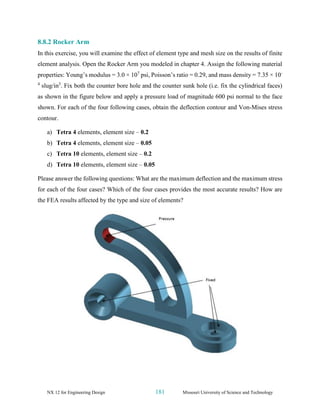 NX 12 for Engineering Design 181 Missouri University of Science and Technology
8.8.2 Rocker Arm
In this exercise, you will examine the effect of element type and mesh size on the results of finite
element analysis. Open the Rocker Arm you modeled in chapter 4. Assign the following material
properties: Young’s modulus = 3.0 × 107
psi, Poisson’s ratio = 0.29, and mass density = 7.35 × 10-
4
slug/in3
. Fix both the counter bore hole and the counter sunk hole (i.e. fix the cylindrical faces)
as shown in the figure below and apply a pressure load of magnitude 600 psi normal to the face
shown. For each of the four following cases, obtain the deflection contour and Von-Mises stress
contour.
a) Tetra 4 elements, element size – 0.2
b) Tetra 4 elements, element size – 0.05
c) Tetra 10 elements, element size – 0.2
d) Tetra 10 elements, element size – 0.05
Please answer the following questions: What are the maximum deflection and the maximum stress
for each of the four cases? Which of the four cases provides the most accurate results? How are
the FEA results affected by the type and size of elements?
 