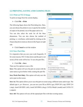 NX 12 for Engineering Design 12 Missouri University of Science and Technology
2.2 PRINTING, SAVING AND CLOSING FILES
2.2.1 Print an NX 12 Image
To print an image from the current display,
➢ Click File →Print
The following figure shows the Print dialog box. Here,
you can choose the printer to use or specify the number
of copies to be printed, size of the paper and so on.
You can also select the scale for all the three
dimensions. You can also choose the method of
printing, i.e. wireframe, solid model by clicking on the
Output drop down-menu as shown in the Figure on right
side
➢ Click Cancel to exit the window
2.2.2 Save Part Files
It is imperative that you save your work frequently. If
for some reasons, NX 12 shuts down and the part is not
saved, all the work will be lost. To save the part files,
➢ Click File →Save
There are five options to save a file:
Save: This option will save the part on screen with the
same name as given before while creating the part file.
Save Work Part Only: This option will only save the
active part on the screen.
Save As: This option allows you to save the part on screen using a different name and/or type. The
default type is .prt. However, you can save your file as IGES (.igs), STEP 203 (.stp), STEP 214
(.step), AutoCAD DXF (.dxf), AutoCAD DWG (.dwg), CATIA Model (.model) and CATIA V5
(.catpart).
Save All: This option will save all the opened part files with their existing names.
 