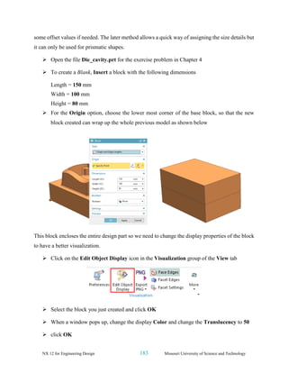 NX 12 for Engineering Design 183 Missouri University of Science and Technology
some offset values if needed. The later method allows a quick way of assigning the size details but
it can only be used for prismatic shapes.
➢ Open the file Die_cavity.prt for the exercise problem in Chapter 4
➢ To create a Blank, Insert a block with the following dimensions
Length = 150 mm
Width = 100 mm
Height = 80 mm
➢ For the Origin option, choose the lower most corner of the base block, so that the new
block created can wrap up the whole previous model as shown below
This block encloses the entire design part so we need to change the display properties of the block
to have a better visualization.
➢ Click on the Edit Object Display icon in the Visualization group of the View tab
➢ Select the block you just created and click OK
➢ When a window pops up, change the display Color and change the Translucency to 50
➢ click OK
 