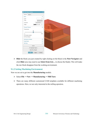 NX 12 for Engineering Design 184 Missouri University of Science and Technology
➢ Hide the block you just created by right clicking on the block in the Part Navigator and
click Hide (you may need to use Select from List… to choose the blank). This will make
the raw block disappear from the working environment.
9.1.2 Setting Machining Environment
Now we are set to get into the Manufacturing module.
➢ Select File → New → Manufacturing → Mill Turn
➢ There are many different customized CAM templates available for different machining
operations. Here, we are only interested in the milling operation.
 