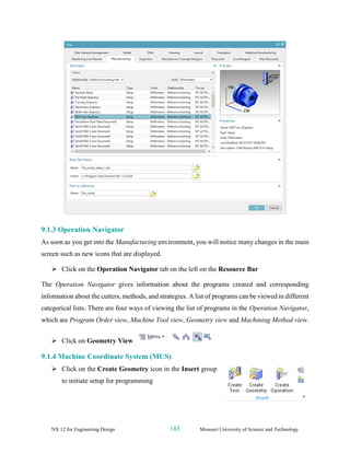 NX 12 for Engineering Design 185 Missouri University of Science and Technology
9.1.3 Operation Navigator
As soon as you get into the Manufacturing environment, you will notice many changes in the main
screen such as new icons that are displayed.
➢ Click on the Operation Navigator tab on the left on the Resource Bar
The Operation Navigator gives information about the programs created and corresponding
information about the cutters, methods, and strategies. A list of programs can be viewed in different
categorical lists. There are four ways of viewing the list of programs in the Operation Navigator,
which are Program Order view, Machine Tool view, Geometry view and Machining Method view.
➢ Click on Geometry View
9.1.4 Machine Coordinate System (MCS)
➢ Click on the Create Geometry icon in the Insert group
to initiate setup for programming
 