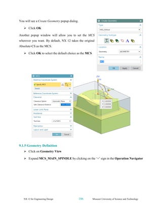 NX 12 for Engineering Design 186 Missouri University of Science and Technology
You will see a Create Geometry popup dialog.
➢ Click OK
Another popup window will allow you to set the MCS
wherever you want. By default, NX 12 takes the original
Absolute-CS as the MCS.
➢ Click OK to select the default choice as the MCS
9.1.5 Geometry Definition
➢ Click on Geometry View
➢ Expand MCS_MAIN_SPINDLE by clicking on the ‘+’ sign in the Operation Navigator
 